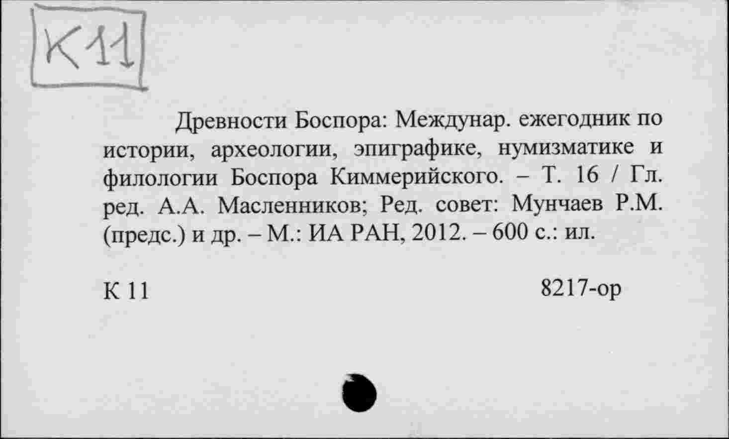 ﻿К44
Древности Боспора: Междунар. ежегодник по истории, археологии, эпиграфике, нумизматике и филологии Боспора Киммерийского. - Т. 16 / Гл. ред. А.А. Масленников; Ред. совет: Мунчаев Р.М. (предс.) и др. — М.: ИА РАН, 2012. — 600 с.: ил.
К 11
8217-ор